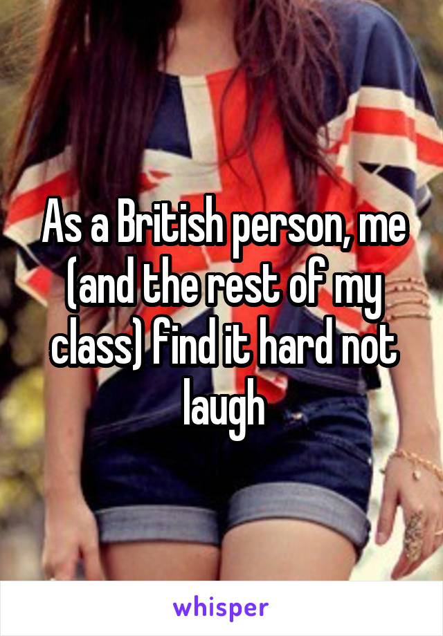 As a British person, me (and the rest of my class) find it hard not laugh