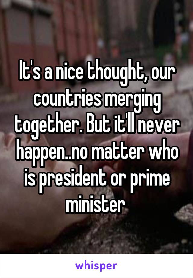 It's a nice thought, our countries merging together. But it'll never happen..no matter who is president or prime minister 