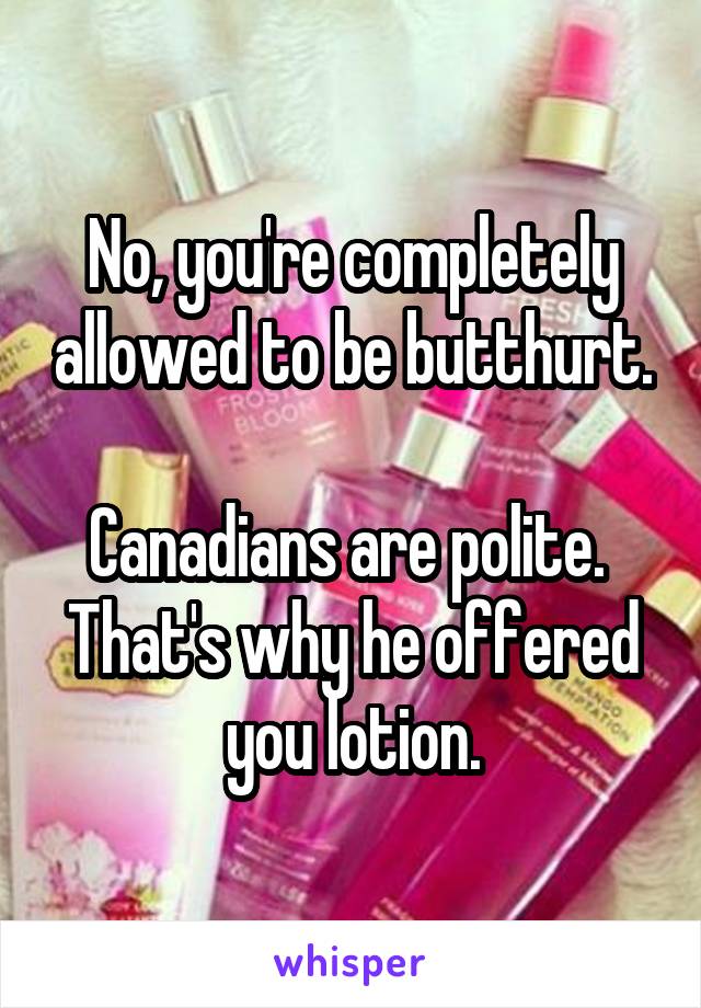 No, you're completely allowed to be butthurt.

Canadians are polite.  That's why he offered you lotion.