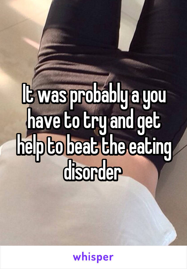 It was probably a you have to try and get help to beat the eating disorder 