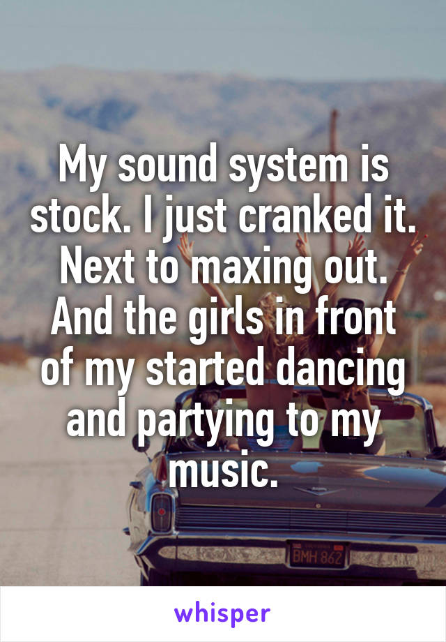 My sound system is stock. I just cranked it. Next to maxing out. And the girls in front of my started dancing and partying to my music.