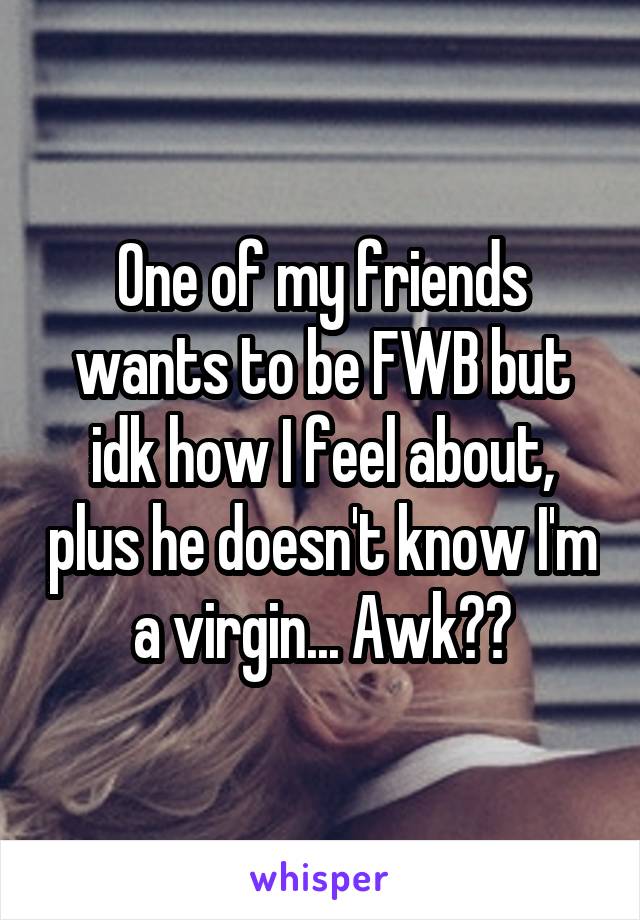 One of my friends wants to be FWB but idk how I feel about, plus he doesn't know I'm a virgin... Awk??