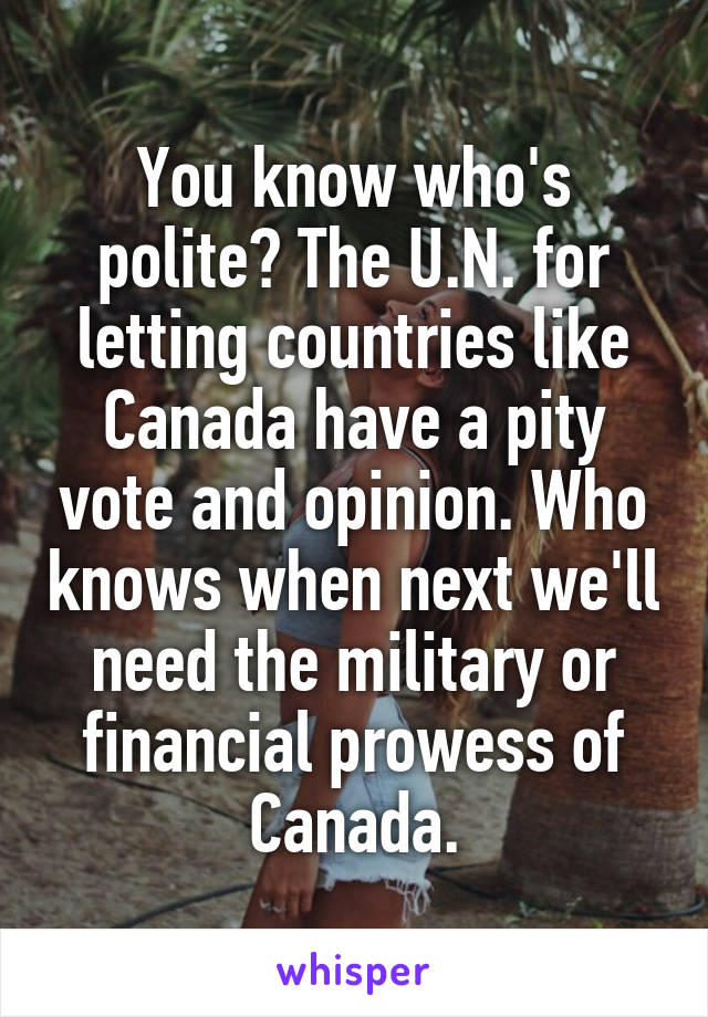 You know who's polite? The U.N. for letting countries like Canada have a pity vote and opinion. Who knows when next we'll need the military or financial prowess of Canada.