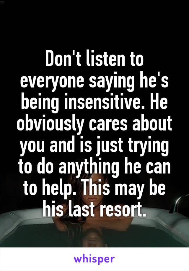 Don't listen to everyone saying he's being insensitive. He obviously cares about you and is just trying to do anything he can to help. This may be his last resort.