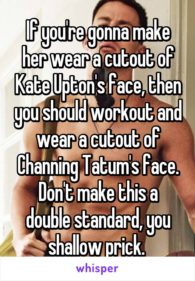 If you're gonna make her wear a cutout of Kate Upton's face, then you should workout and wear a cutout of Channing Tatum's face.
Don't make this a double standard, you shallow prick. 