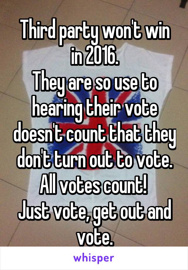 Third party won't win in 2016.
They are so use to hearing their vote doesn't count that they don't turn out to vote. All votes count! 
Just vote, get out and vote.