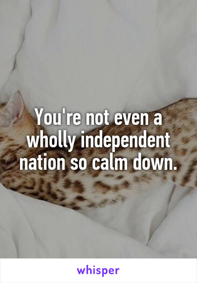 You're not even a wholly independent nation so calm down.