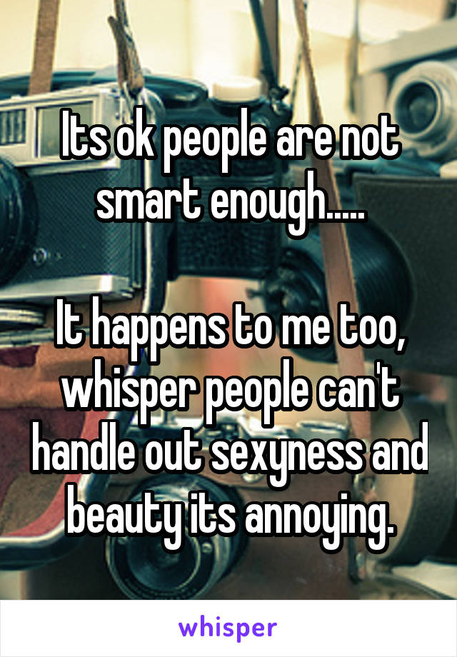 Its ok people are not smart enough.....

It happens to me too, whisper people can't handle out sexyness and beauty its annoying.