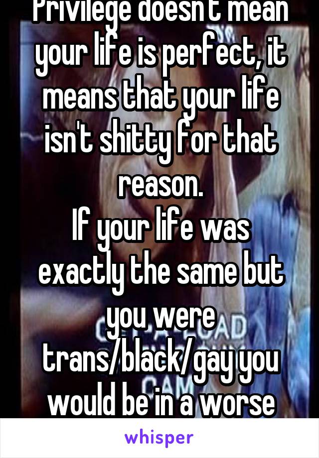 Privilege doesn't mean your life is perfect, it means that your life isn't shitty for that reason.
If your life was exactly the same but you were trans/black/gay you would be in a worse position.