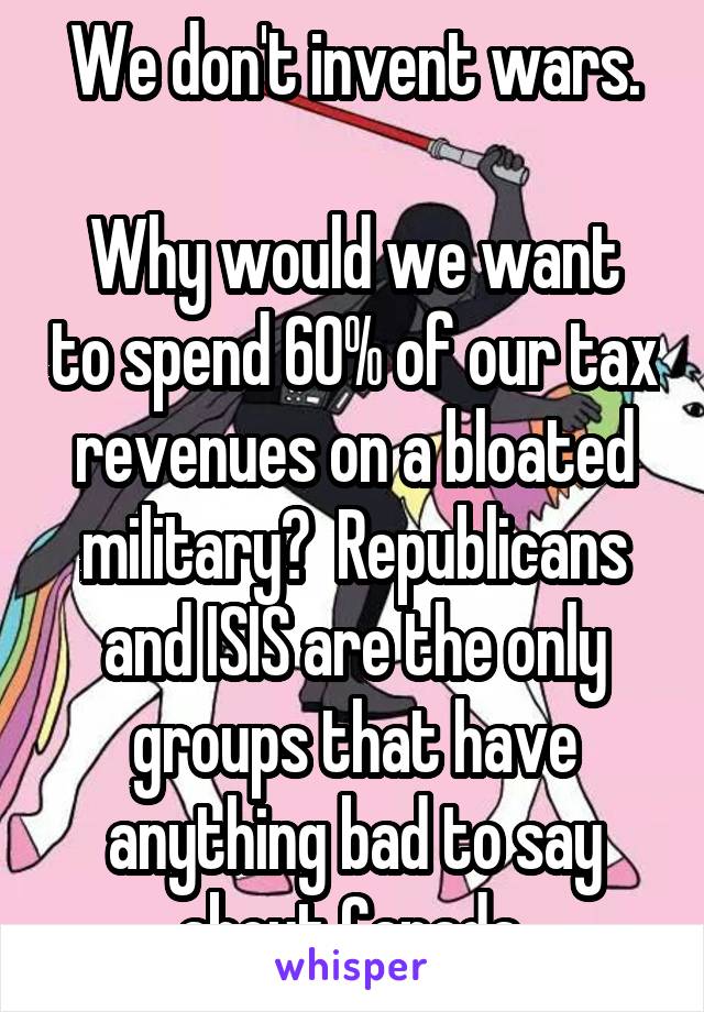 We don't invent wars.

Why would we want to spend 60% of our tax revenues on a bloated military?  Republicans and ISIS are the only groups that have anything bad to say about Canada.