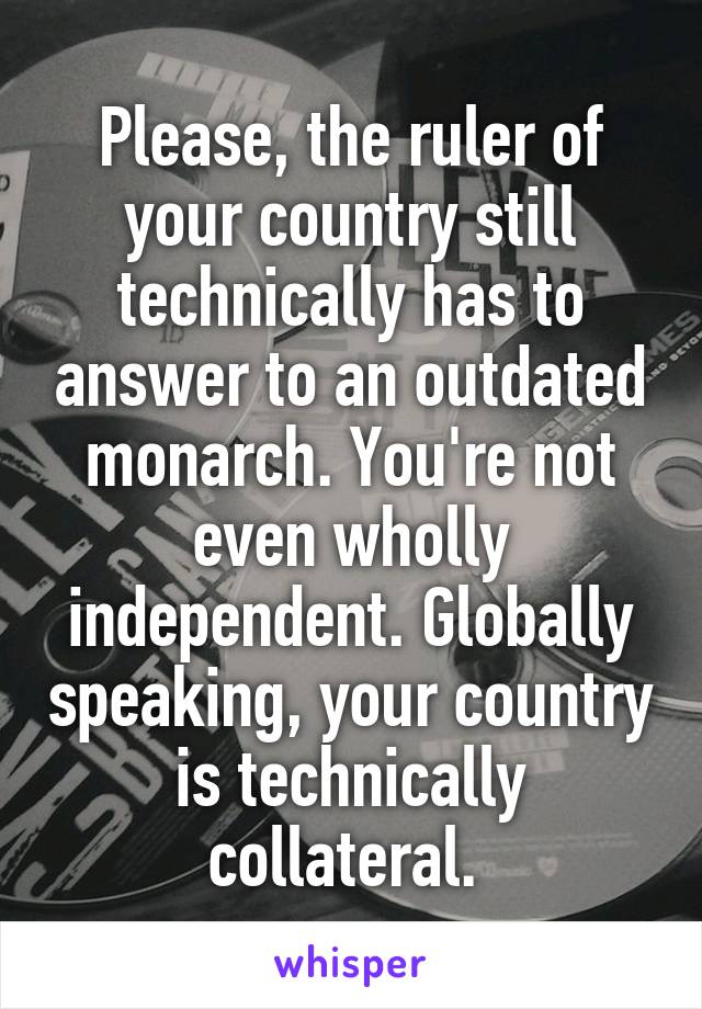 Please, the ruler of your country still technically has to answer to an outdated monarch. You're not even wholly independent. Globally speaking, your country is technically collateral. 