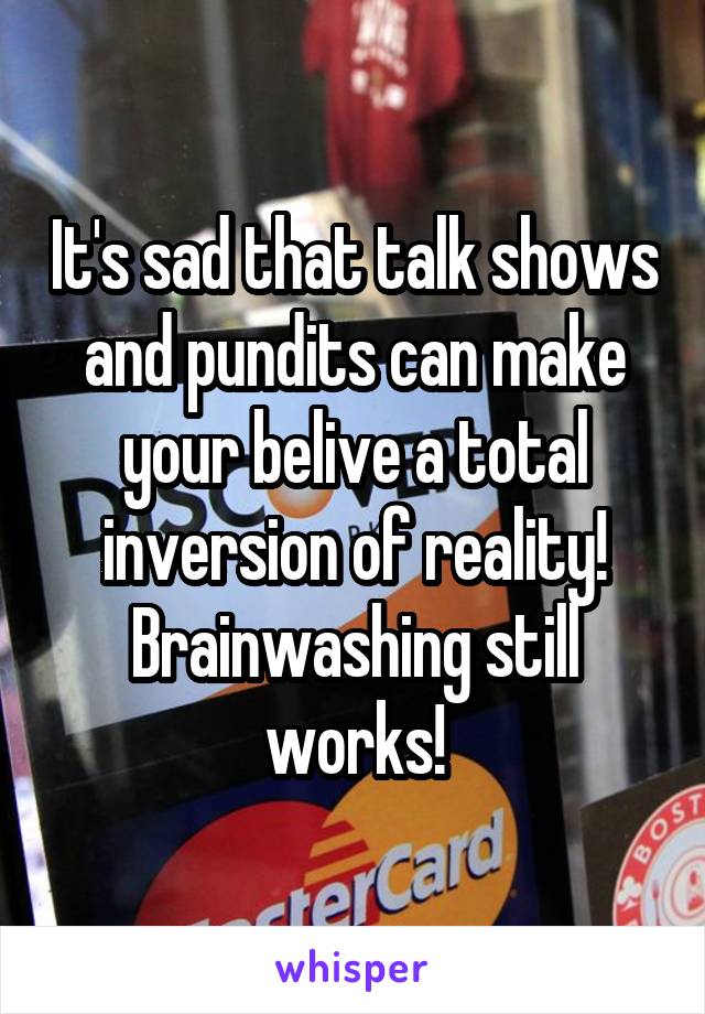 It's sad that talk shows and pundits can make your belive a total inversion of reality! Brainwashing still works!