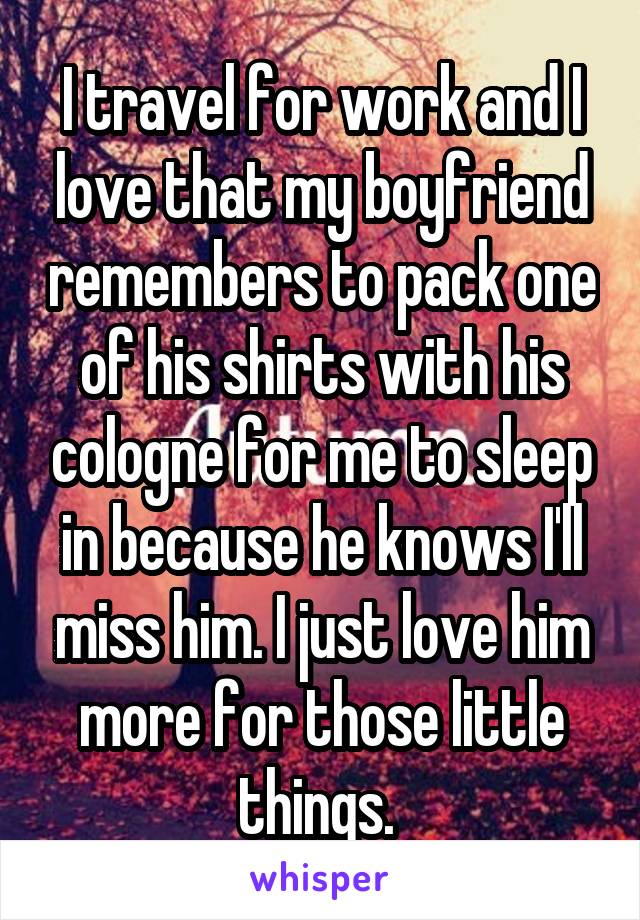 I travel for work and I love that my boyfriend remembers to pack one of his shirts with his cologne for me to sleep in because he knows I'll miss him. I just love him more for those little things. 