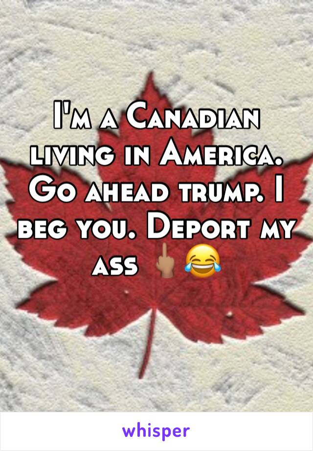 I'm a Canadian living in America. Go ahead trump. I beg you. Deport my ass 🖕🏽😂