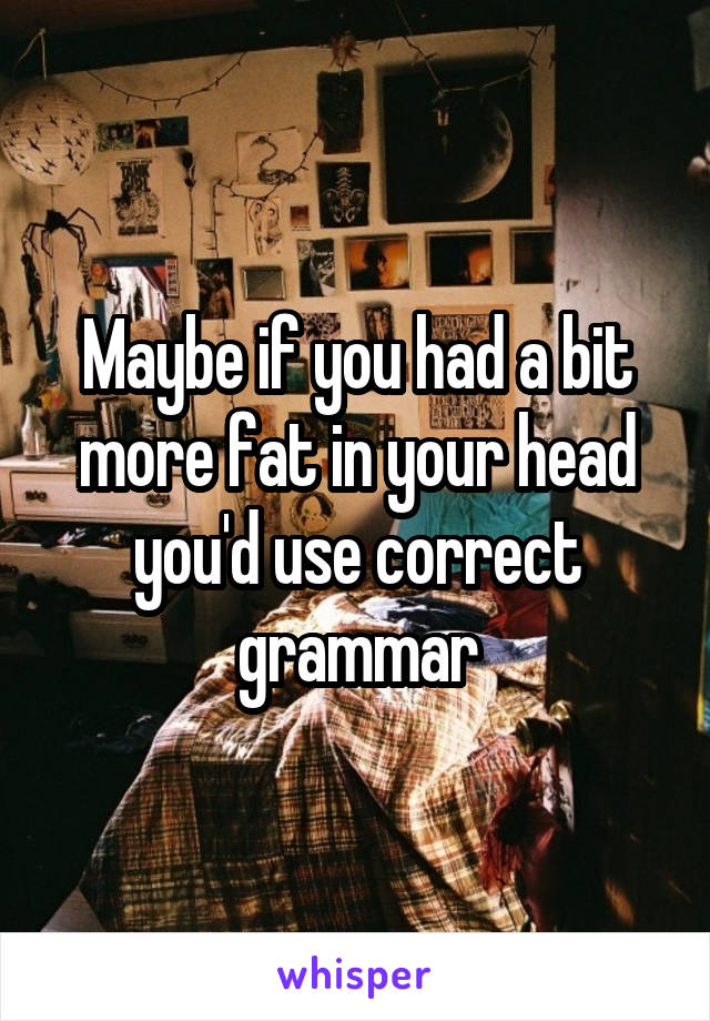 Maybe if you had a bit more fat in your head you'd use correct grammar