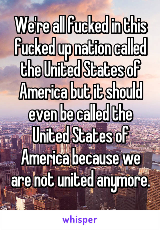 We're all fucked in this fucked up nation called the United States of America but it should even be called the United States of America because we are not united anymore. 