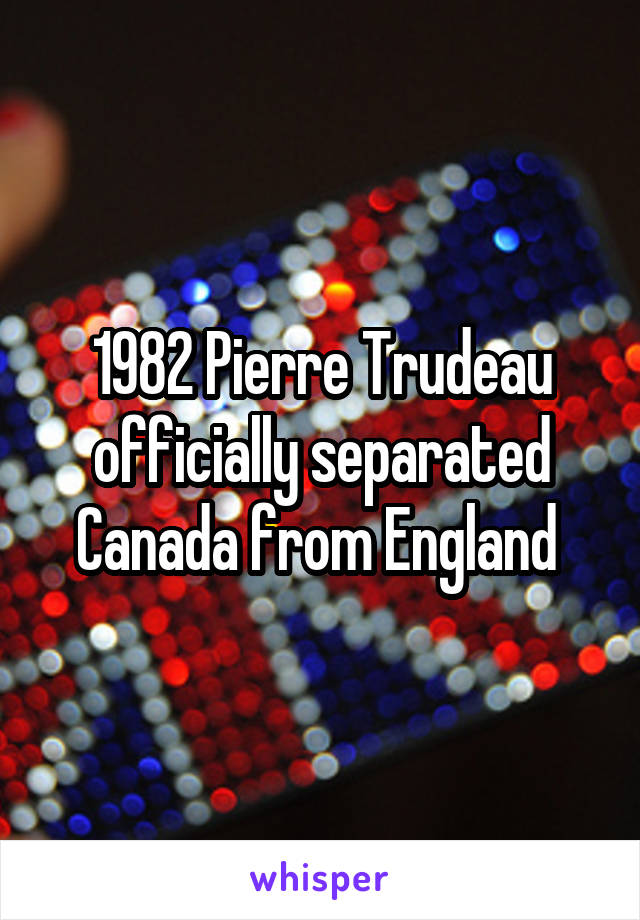 1982 Pierre Trudeau officially separated Canada from England 