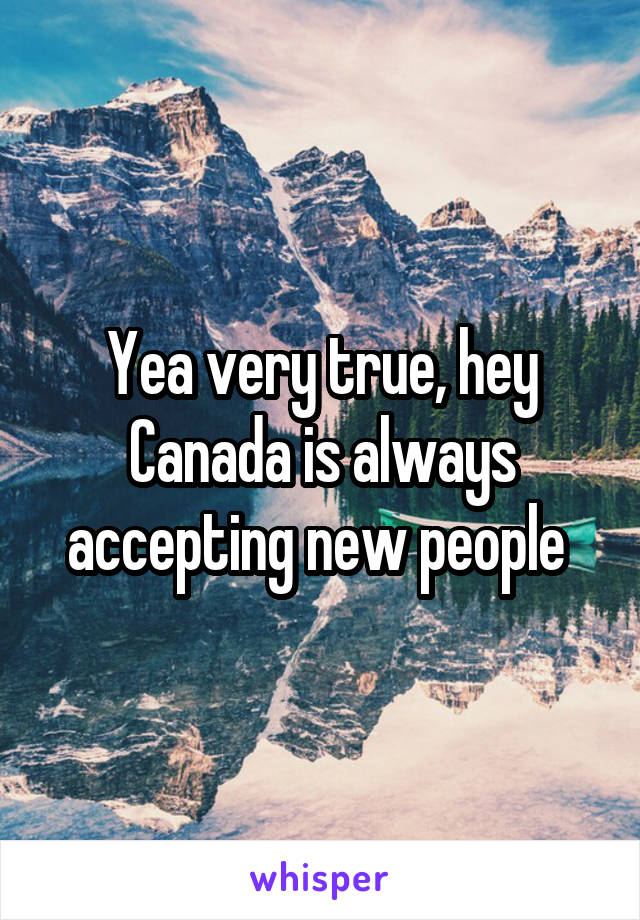 Yea very true, hey Canada is always accepting new people 