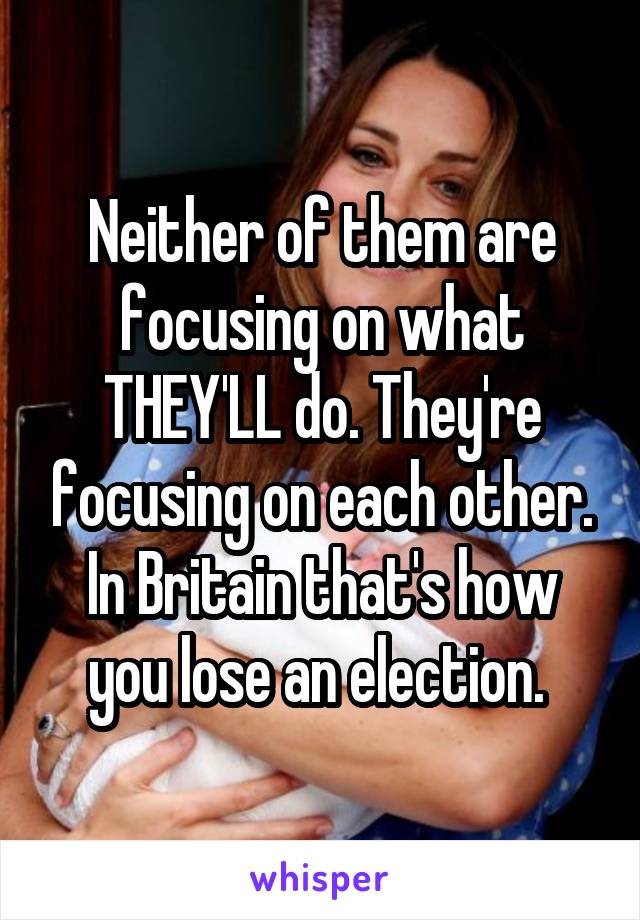 Neither of them are focusing on what THEY'LL do. They're focusing on each other. In Britain that's how you lose an election. 