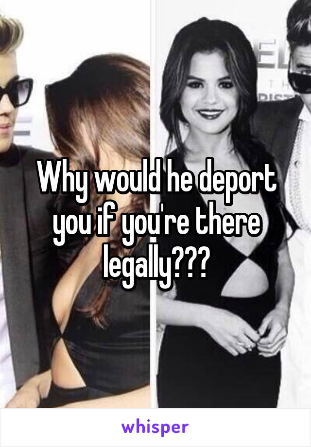 Why would he deport you if you're there legally???