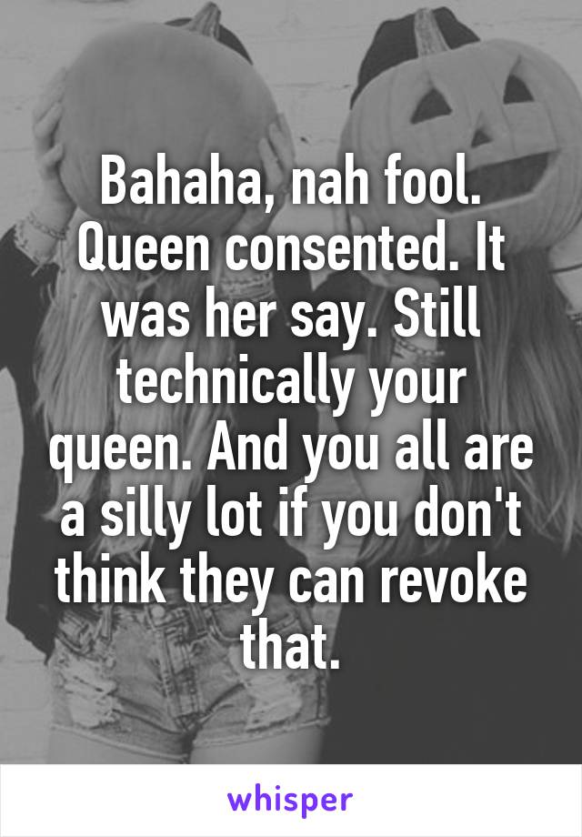 Bahaha, nah fool. Queen consented. It was her say. Still technically your queen. And you all are a silly lot if you don't think they can revoke that.