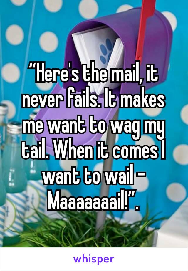 “Here's the mail, it never fails. It makes me want to wag my tail. When it comes I want to wail - Maaaaaaail!”.