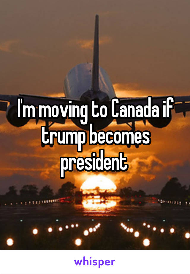 I'm moving to Canada if trump becomes president 