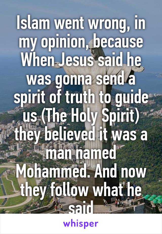 Islam went wrong, in my opinion, because When Jesus said he was gonna send a spirit of truth to guide us (The Holy Spirit) they believed it was a man named Mohammed. And now they follow what he said