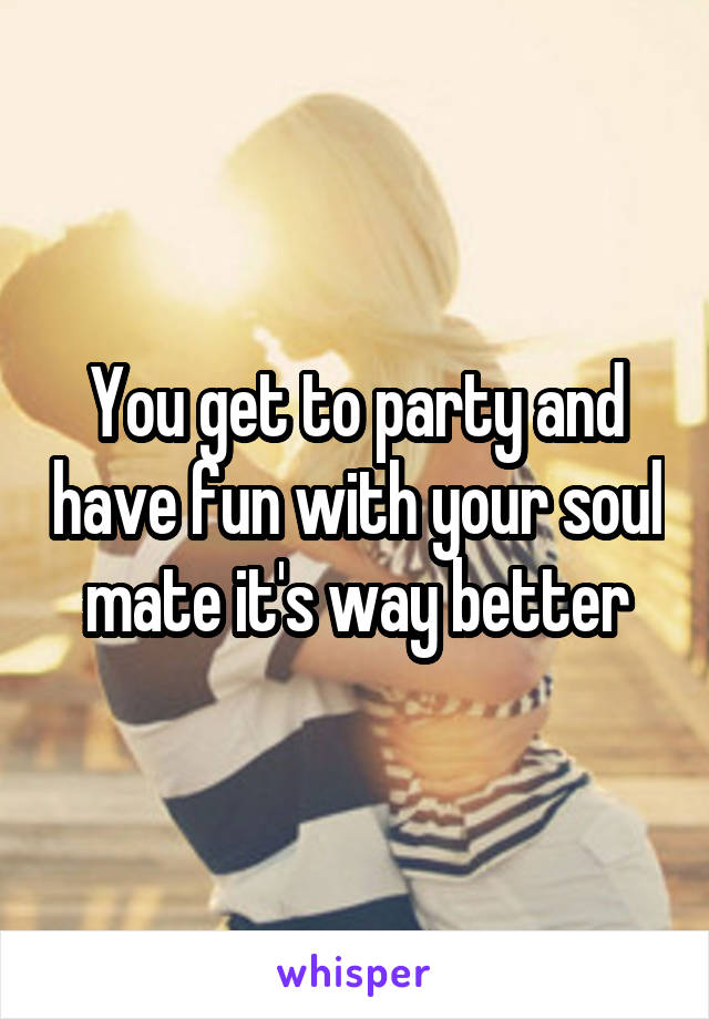 You get to party and have fun with your soul mate it's way better