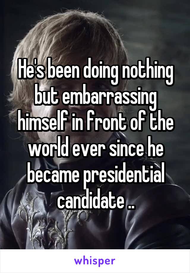 He's been doing nothing but embarrassing himself in front of the world ever since he became presidential candidate ..