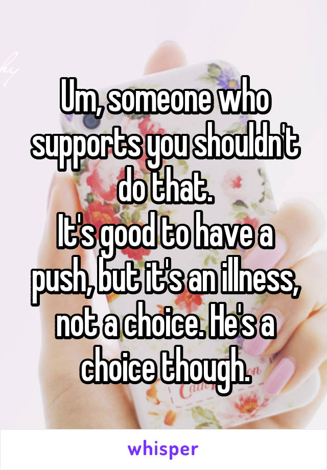 Um, someone who supports you shouldn't do that.
It's good to have a push, but it's an illness, not a choice. He's a choice though.