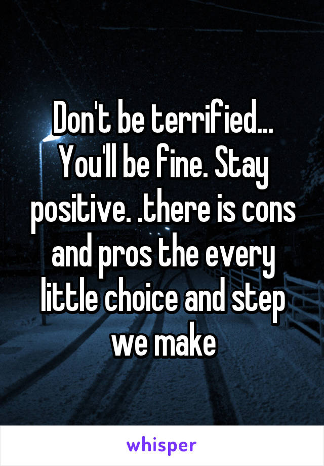 Don't be terrified... You'll be fine. Stay positive. .there is cons and pros the every little choice and step we make