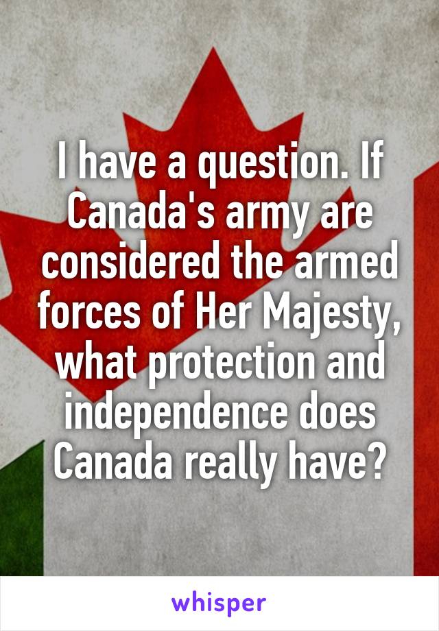 I have a question. If Canada's army are considered the armed forces of Her Majesty, what protection and independence does Canada really have?