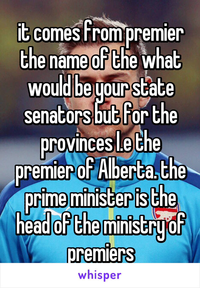 it comes from premier the name of the what would be your state senators but for the provinces I.e the premier of Alberta. the prime minister is the head of the ministry of premiers