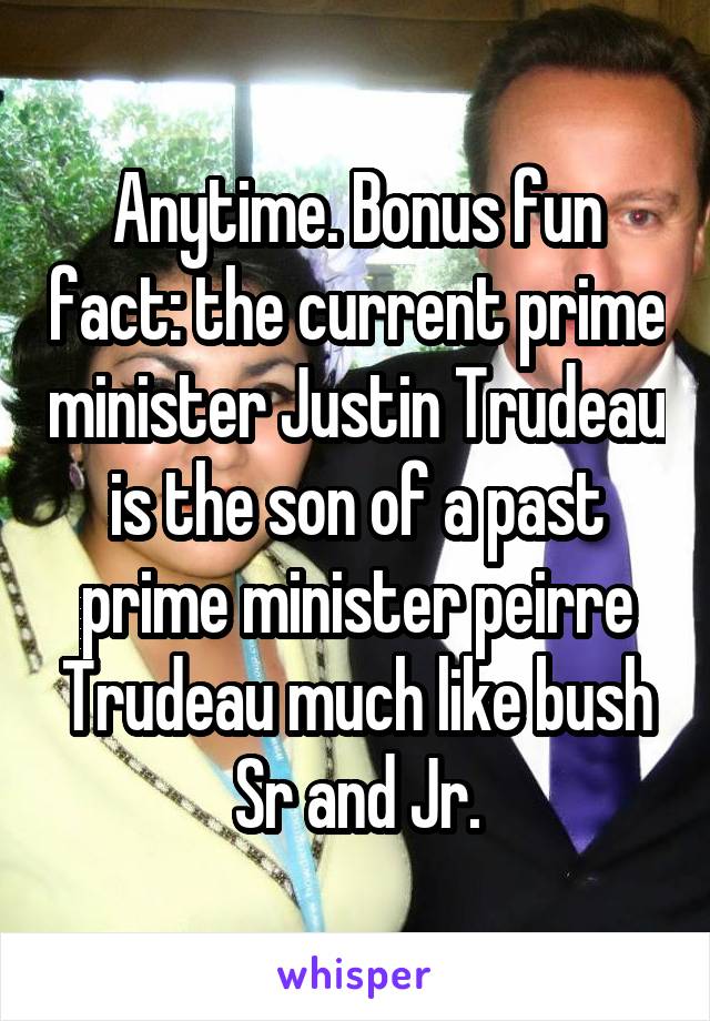 Anytime. Bonus fun fact: the current prime minister Justin Trudeau is the son of a past prime minister peirre Trudeau much like bush Sr and Jr.