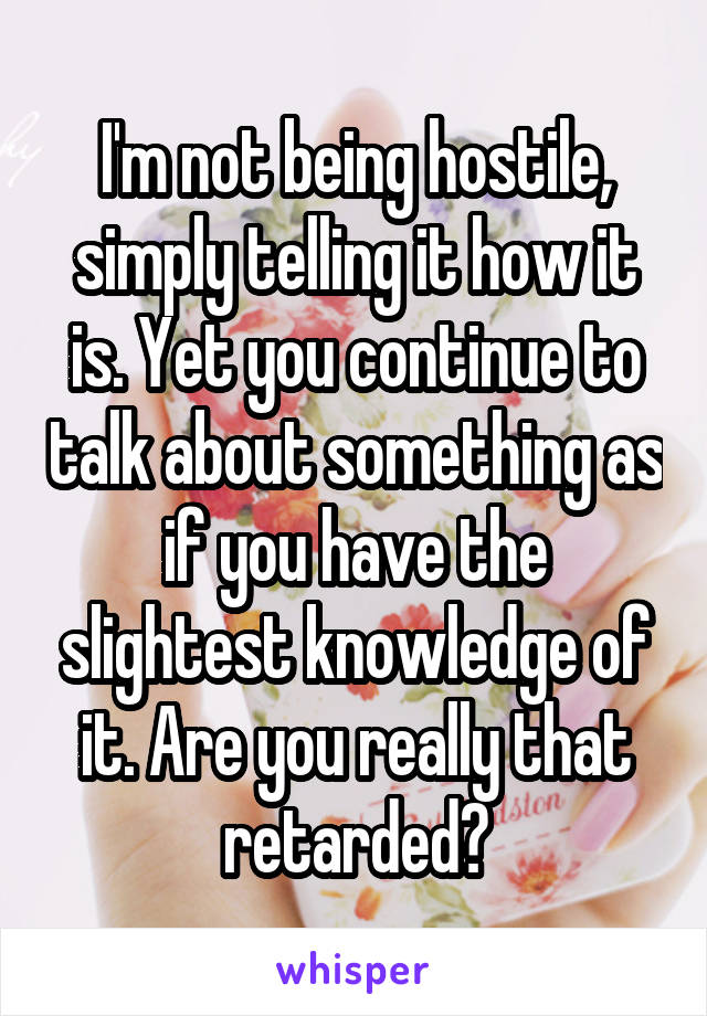 I'm not being hostile, simply telling it how it is. Yet you continue to talk about something as if you have the slightest knowledge of it. Are you really that retarded?