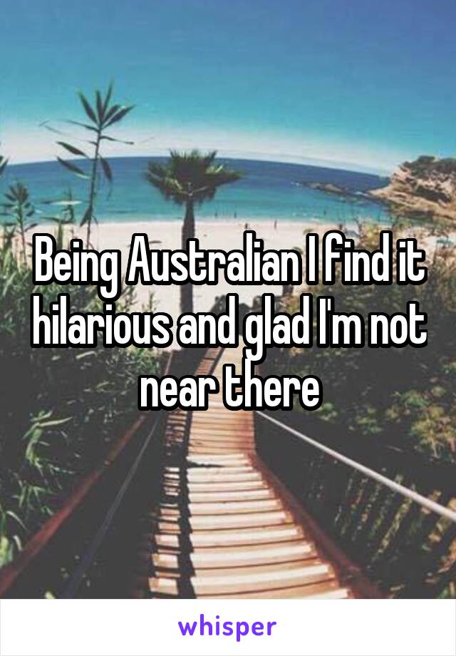 Being Australian I find it hilarious and glad I'm not near there