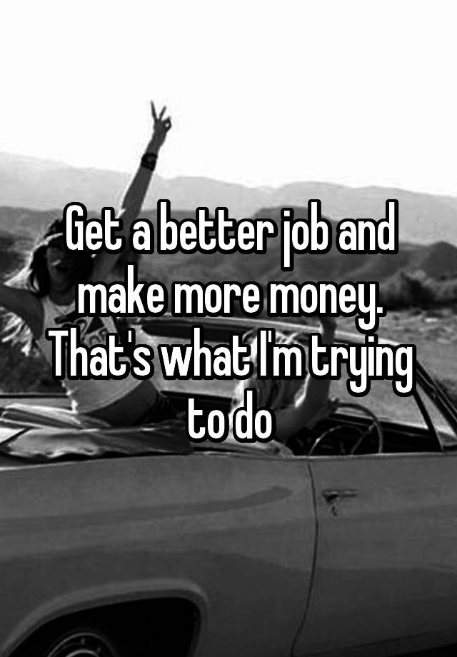 get-a-better-job-and-make-more-money-that-s-what-i-m-trying-to-do