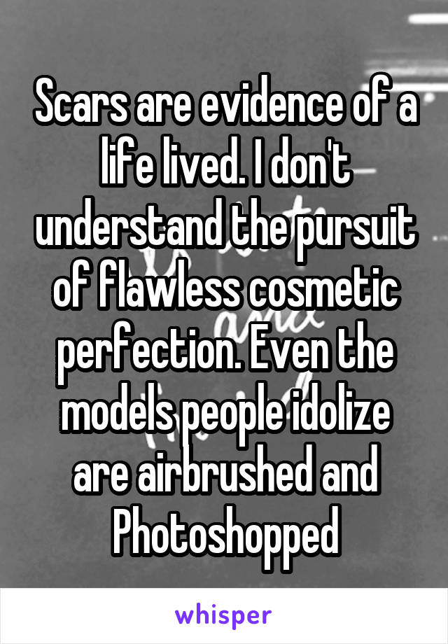 Scars are evidence of a life lived. I don't understand the pursuit of flawless cosmetic perfection. Even the models people idolize are airbrushed and Photoshopped