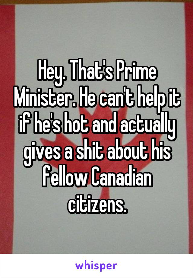 Hey. That's Prime Minister. He can't help it if he's hot and actually gives a shit about his fellow Canadian citizens.