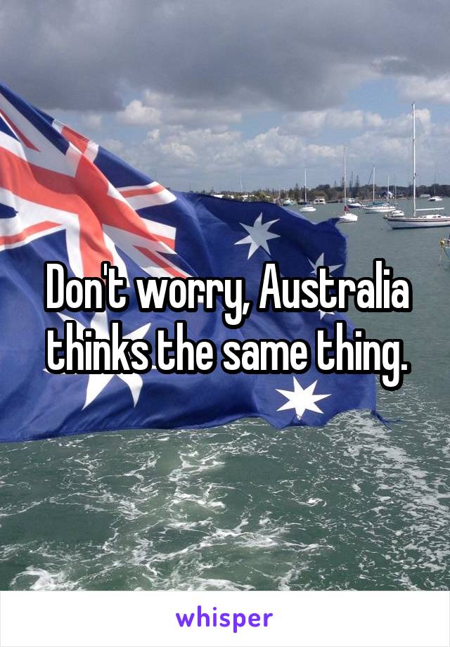 Don't worry, Australia thinks the same thing.