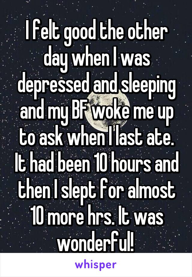 I felt good the other day when I was depressed and sleeping and my BF woke me up to ask when I last ate. It had been 10 hours and then I slept for almost 10 more hrs. It was wonderful! 