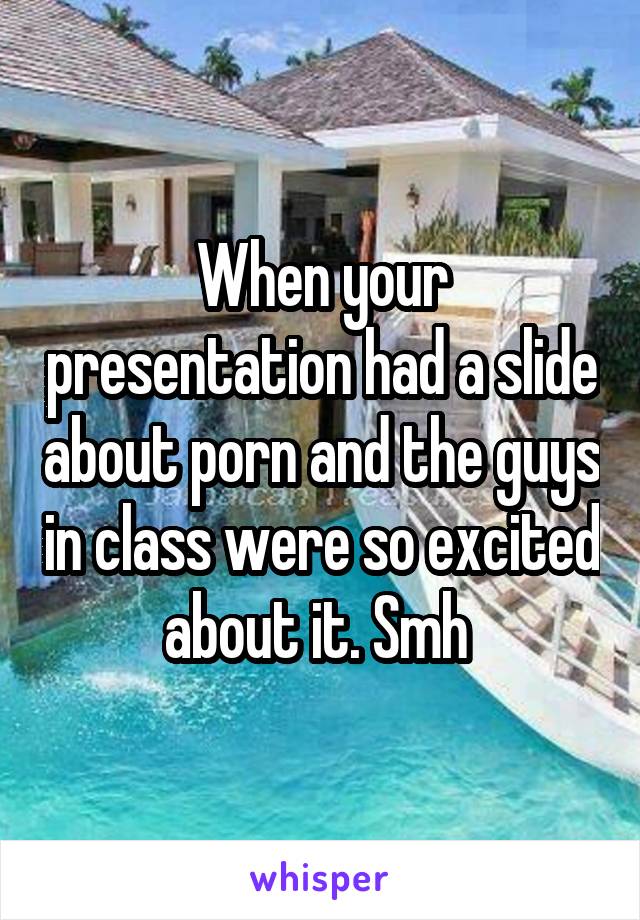 When your presentation had a slide about porn and the guys in class were so excited about it. Smh 