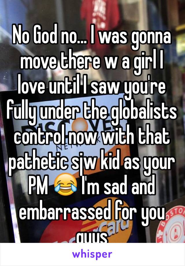 No God no... I was gonna move there w a girl I love until I saw you're fully under the globalists control now with that pathetic sjw kid as your PM 😂 I'm sad and embarrassed for you guys 