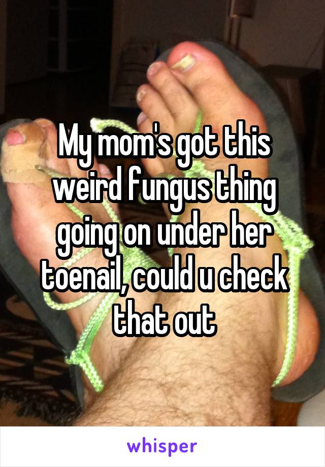 My mom's got this weird fungus thing going on under her toenail, could u check that out