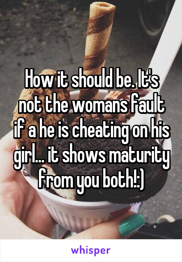 How it should be. It's not the womans fault if a he is cheating on his girl... it shows maturity from you both!:)