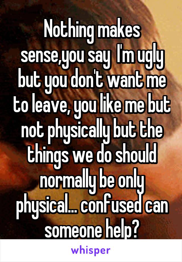 Nothing makes sense,you say  I'm ugly but you don't want me to leave, you like me but not physically but the things we do should normally be only physical... confused can someone help?