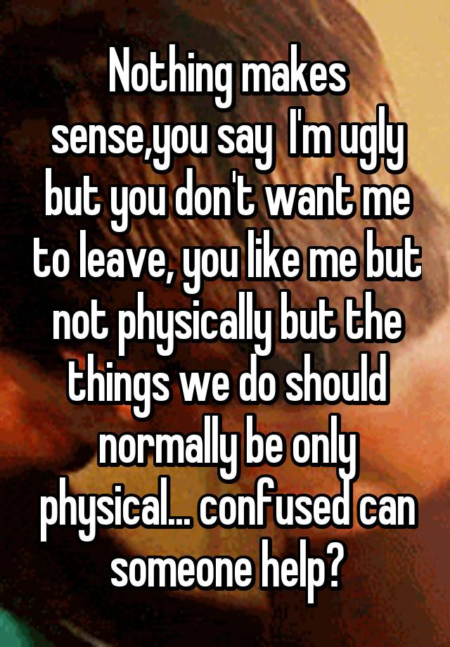 Nothing makes sense,you say  I'm ugly but you don't want me to leave, you like me but not physically but the things we do should normally be only physical... confused can someone help?