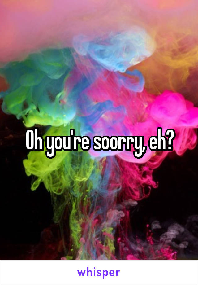 Oh you're soorry, eh?
