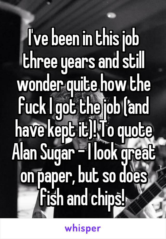 I've been in this job three years and still wonder quite how the fuck I got the job (and have kept it)! To quote Alan Sugar - I look great on paper, but so does fish and chips! 